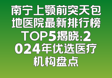 南宁上颚前突天包地医院最新排行榜TOP5揭晓：2024年优选医疗机构盘点
