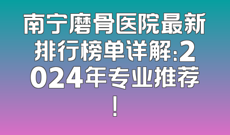 南宁磨骨医院最新排行榜单详解：2024年专业推荐！