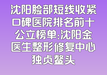 沈阳脸部短线收紧口碑医院排名前十公立榜单：沈阳金医生整形修复中心独占鳌头