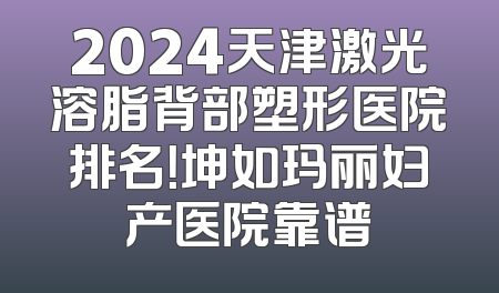 2024天津激光溶脂背部塑形医院排名！坤如玛丽妇产医院靠谱