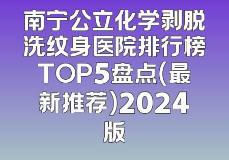 南宁公立化学剥脱洗纹身医院排行榜TOP5盘点（最新推荐）2024版
