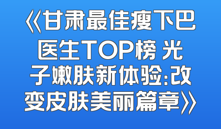 《甘肃最佳瘦下巴医生TOP榜 光子嫩肤新体验：改变皮肤美丽篇章》