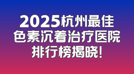 2025杭州最佳色素沉着治疗医院排行榜揭晓！