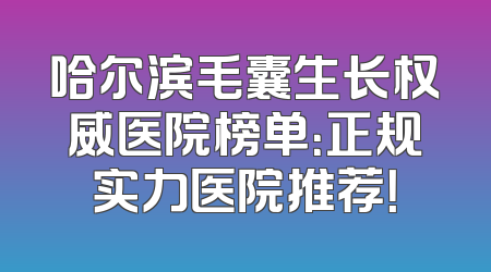 哈尔滨毛囊生长权威医院榜单：正规实力医院推荐！