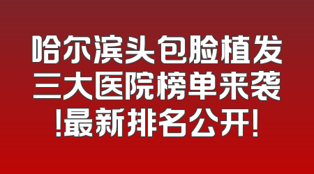 哈尔滨头包脸植发三大医院榜单来袭！最新排名公开！