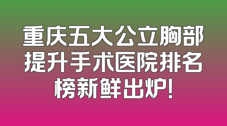 重庆五大公立胸部提升手术医院排名榜新鲜出炉！
