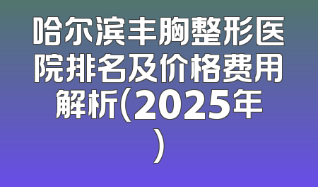 哈尔滨丰胸整形医院排名及价格费用解析（2025年）