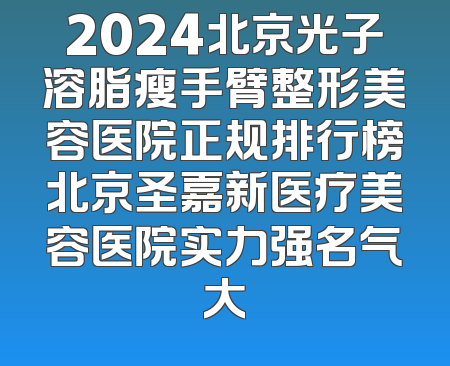 2024北京光子溶脂瘦手臂整形美容医院正规排行榜北京圣嘉新医疗美容医院实力强名气大