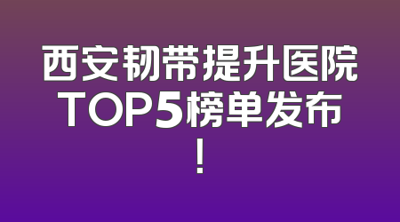 西安韧带提升医院TOP5榜单发布！