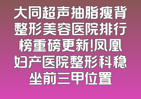大同超声抽脂瘦背整形美容医院排行榜重磅更新！凤凰妇产医院整形科稳坐前三甲位置