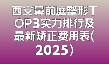西安鼻前庭整形TOP3实力排行及最新矫正费用表（2025）
