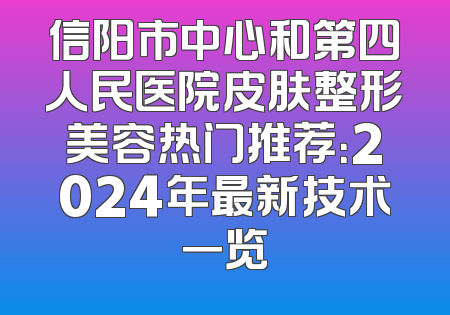 信阳市中心和第四人民医院皮肤整形美容热门推荐：2024年最新技术一览