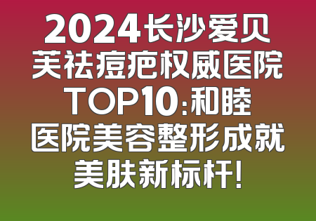 2024长沙爱贝芙祛痘疤权威医院TOP10：和睦医院美容整形成就美肤新标杆！