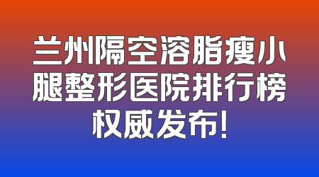 兰州隔空溶脂瘦小腿整形医院排行榜权威发布！