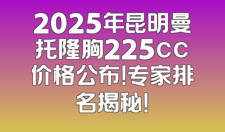 2025年昆明曼托隆胸225cc价格公布！专家排名揭秘！