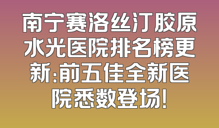 南宁赛洛丝汀胶原水光医院排名榜更新：前五佳全新医院悉数登场！