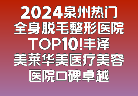 2024泉州热门全身脱毛整形医院TOP10！丰泽美莱华美医疗美容医院口碑卓越