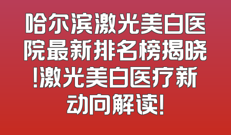 哈尔滨激光美白医院最新排名榜揭晓！激光美白医疗新动向解读！