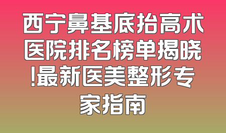 西宁鼻基底抬高术医院排名榜单揭晓！最新医美整形专家指南