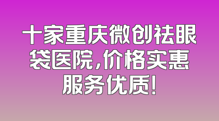 十家重庆微创祛眼袋医院，价格实惠服务优质！