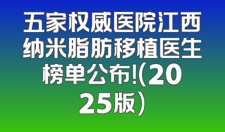 五家权威医院江西纳米脂肪移植医生榜单公布！(2025版)