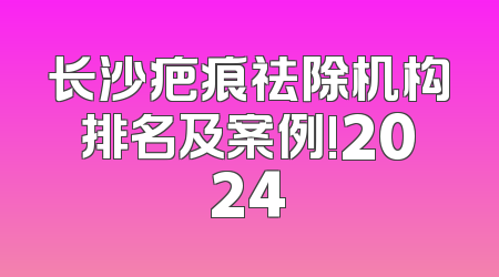 长沙疤痕祛除机构排名及案例!2024