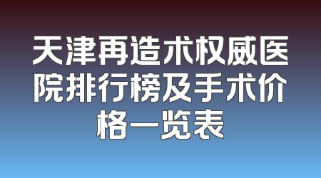 天津再造术权威医院排行榜及手术价格一览表