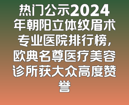 热门公示2024年朝阳立体纹眉术专业医院排行榜，欧典名尊医疗美容诊所获大众高度赞誉