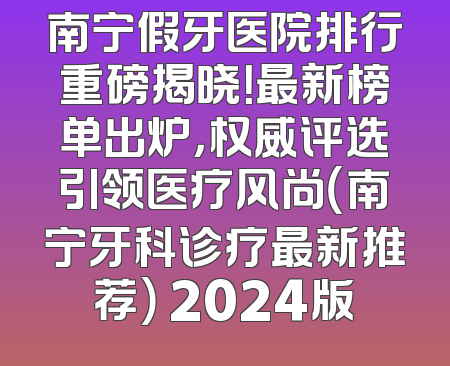 南宁假牙医院排行重磅揭晓！最新榜单出炉，权威评选引领医疗风尚（南宁牙科诊疗最新推荐） 2024版