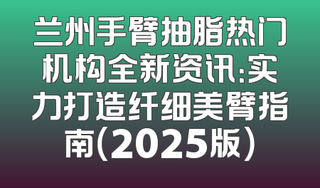 兰州手臂抽脂热门机构全新资讯：实力打造纤细美臂指南（2025版）