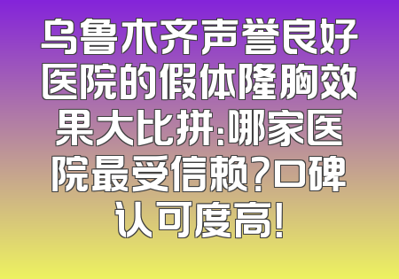 乌鲁木齐声誉良好医院的假体隆胸效果大比拼：哪家医院最受信赖？口碑认可度高！