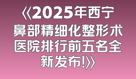 《2025年西宁鼻部精细化整形术医院排行前五名全新发布！》