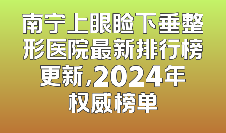 南宁上眼睑下垂整形医院最新排行榜更新，2024年权威榜单