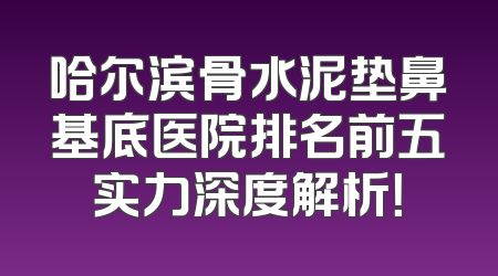 哈尔滨骨水泥垫鼻基底医院排名前五实力深度解析！