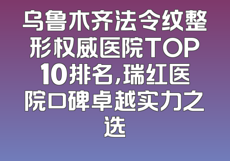 乌鲁木齐法令纹整形权威医院TOP10排名，瑞红医院口碑卓越实力之选