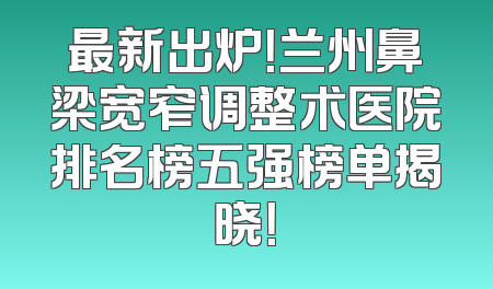 最新出炉！兰州鼻梁宽窄调整术医院排名榜五强榜单揭晓！