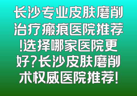 长沙专业皮肤磨削治疗瘢痕医院推荐！选择哪家医院更好？长沙皮肤磨削术权威医院推荐！