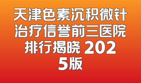 天津色素沉积微针治疗信誉前三医院排行揭晓 2025版