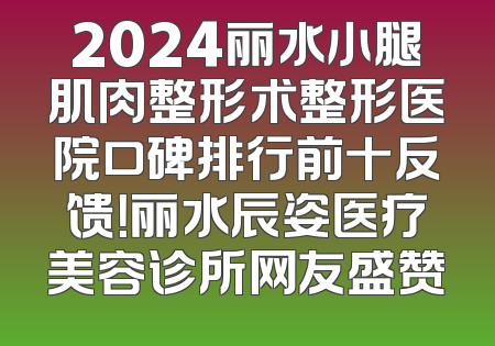 2024丽水小腿肌肉整形术整形医院口碑排行前十反馈！丽水辰姿医疗美容诊所网友盛赞