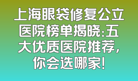 上海眼袋修复公立医院榜单揭晓：五大优质医院推荐，你会选哪家！