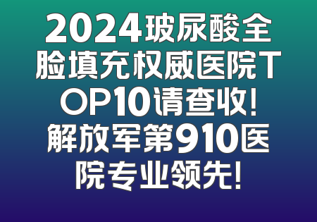 2024玻尿酸全脸填充权威医院TOP10请查收！解放军第910医院专业领先！