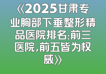 《2025甘肃专业胸部下垂整形精品医院排名：前三医院，前五皆为权威》