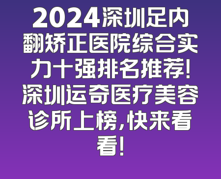 2024深圳足内翻矫正医院综合实力十强排名推荐！深圳运奇医疗美容诊所上榜，快来看看！
