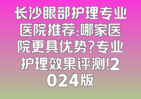 长沙眼部护理专业医院推荐：哪家医院更具优势？专业护理效果评测！2024版
