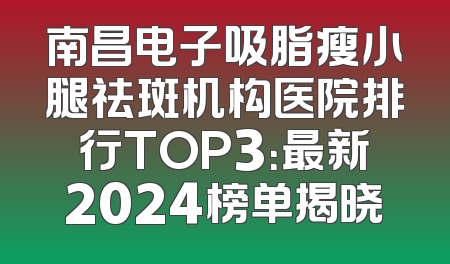 南昌电子吸脂瘦小腿祛斑机构医院排行TOP3：最新2024榜单揭晓