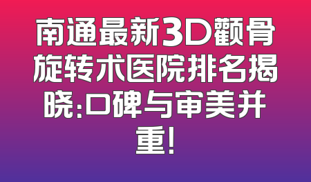 南通最新3D颧骨旋转术医院排名揭晓：口碑与审美并重！