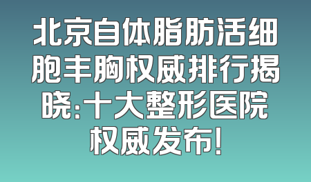 北京自体脂肪活细胞丰胸权威排行揭晓：十大整形医院权威发布！