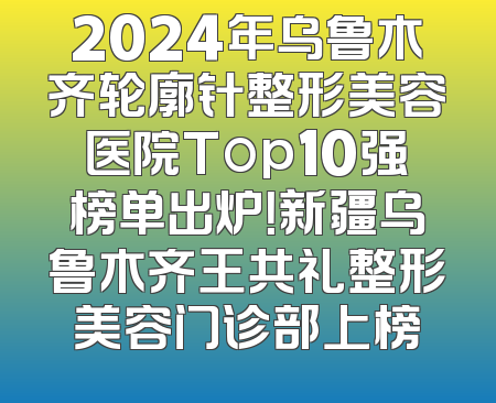 2024年乌鲁木齐轮廓针整形美容医院Top10强榜单出炉！新疆乌鲁木齐王共礼整形美容门诊部上榜