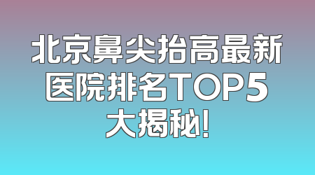 北京鼻尖抬高最新医院排名TOP5大揭秘！