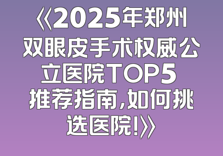 《2025年郑州双眼皮手术权威公立医院TOP5 推荐指南，如何挑选医院!》